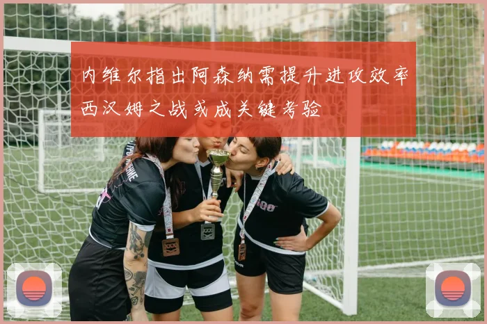 内维尔指出阿森纳需提升进攻效率西汉姆之战或成关键考验