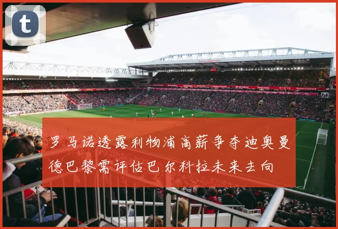 罗马诺透露利物浦高薪争夺迪奥曼德巴黎需评估巴尔科拉未来去向