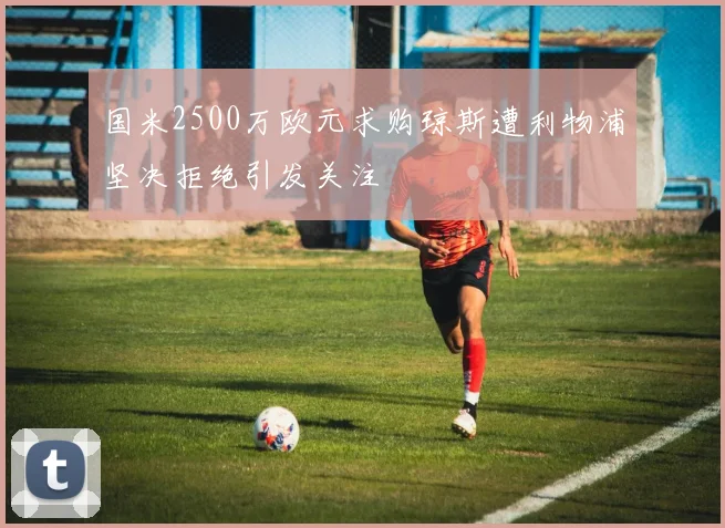 国米2500万欧元求购琼斯遭利物浦坚决拒绝引发关注