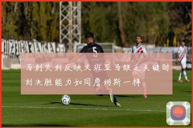 马刺失利反映文班亚马缺乏关键时刻决胜能力如同詹姆斯一样