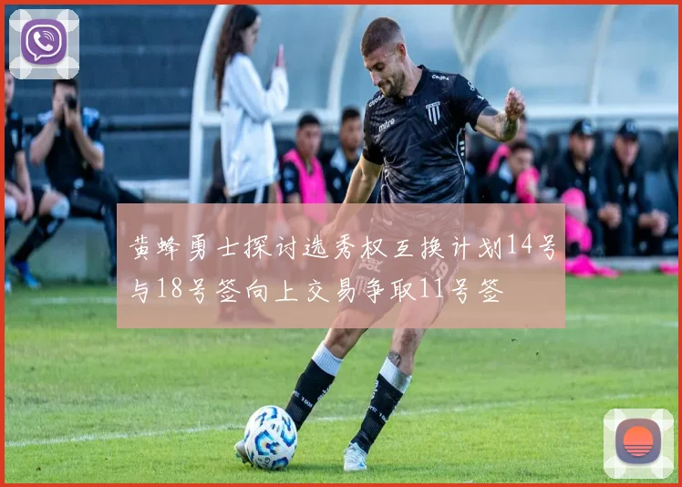 黄蜂勇士探讨选秀权互换计划14号与18号签向上交易争取11号签