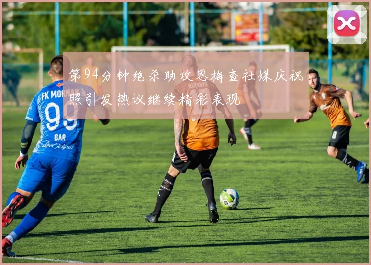 第94分钟绝杀助攻恩梅查社媒庆祝照引发热议继续精彩表现