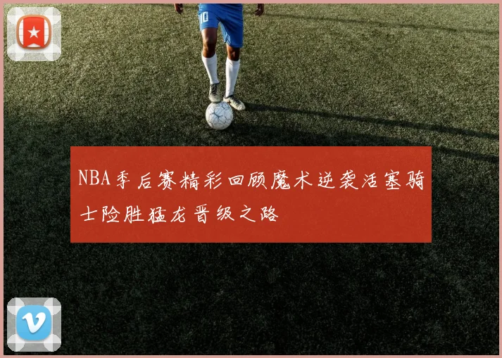 NBA季后赛精彩回顾魔术逆袭活塞骑士险胜猛龙晋级之路