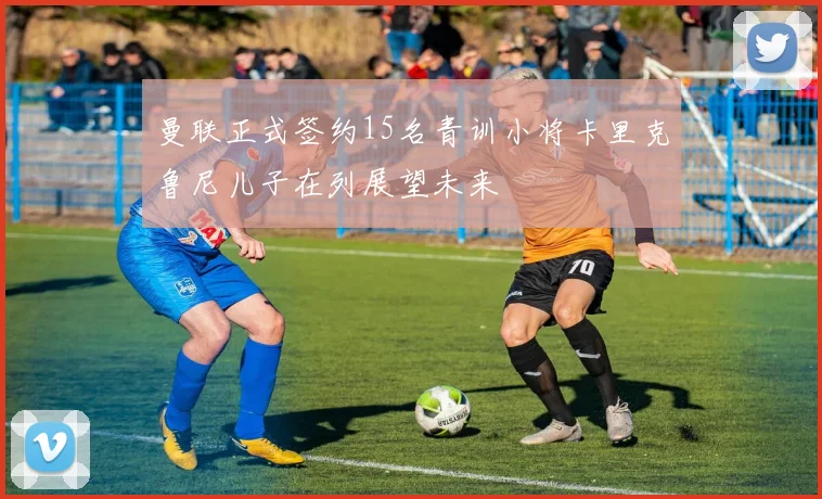 曼联正式签约15名青训小将卡里克鲁尼儿子在列展望未来