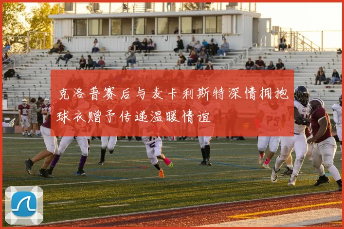 克洛普赛后与麦卡利斯特深情拥抱球衣赠予传递温暖情谊