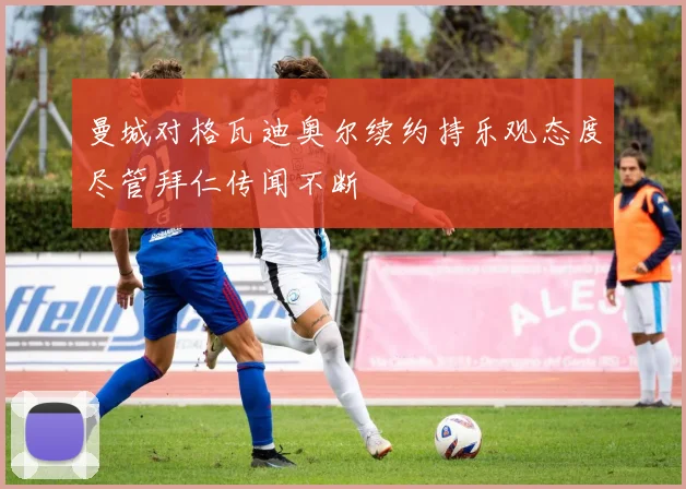 曼城对格瓦迪奥尔续约持乐观态度尽管拜仁传闻不断