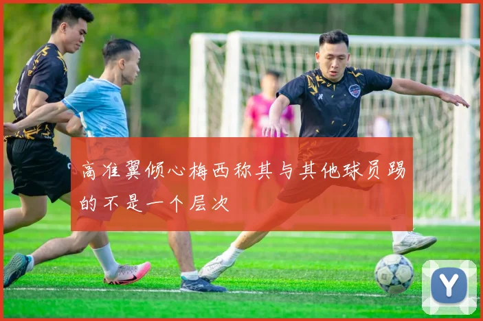 高准翼倾心梅西称其与其他球员踢的不是一个层次