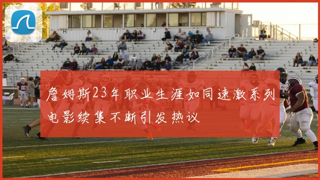 詹姆斯23年职业生涯如同速激系列电影续集不断引发热议