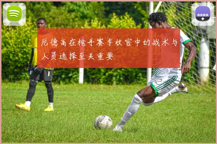 厄德高在枪手赛季收官中的战术与人员选择至关重要