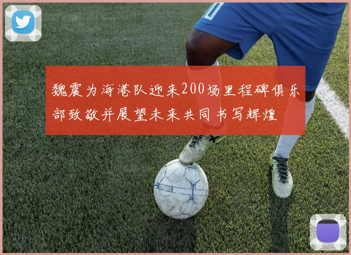 魏震为海港队迎来200场里程碑俱乐部致敬并展望未来共同书写辉煌