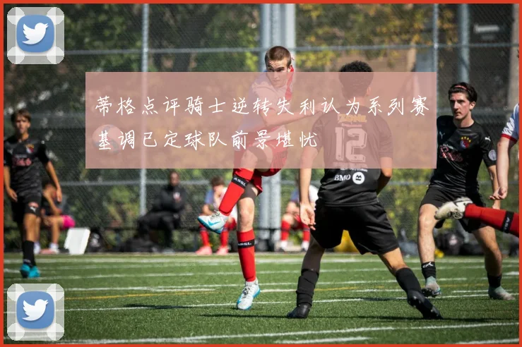 蒂格点评骑士逆转失利认为系列赛基调已定球队前景堪忧
