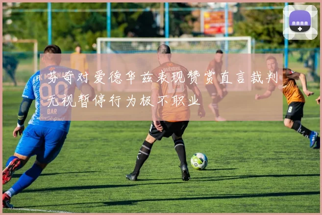 芬奇对爱德华兹表现赞赏直言裁判无视暂停行为极不职业