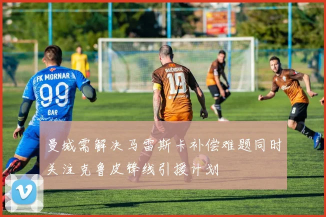 曼城需解决马雷斯卡补偿难题同时关注克鲁皮锋线引援计划