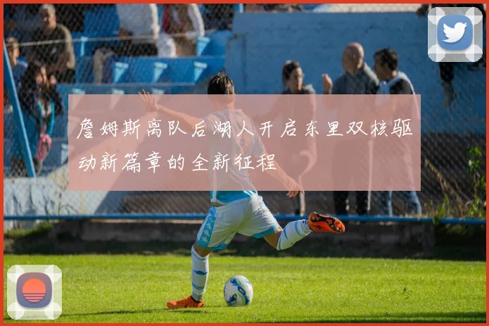 詹姆斯离队后湖人开启东里双核驱动新篇章的全新征程