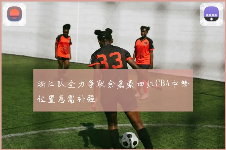 浙江队全力争取余嘉豪回归CBA中锋位置急需补强