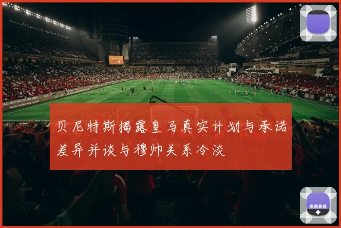 贝尼特斯揭露皇马真实计划与承诺差异并谈与穆帅关系冷淡