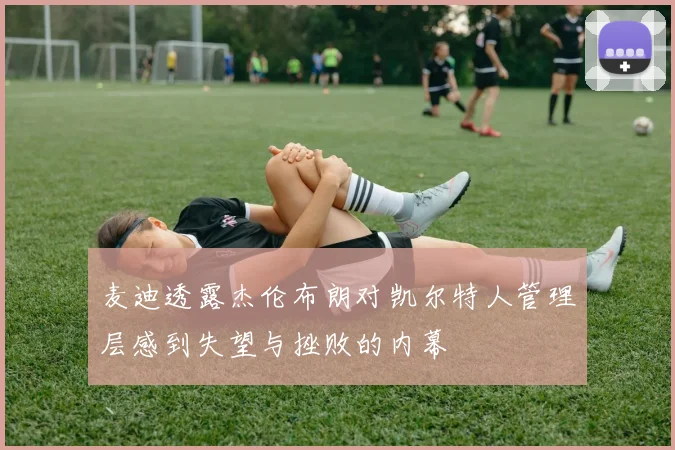 麦迪透露杰伦布朗对凯尔特人管理层感到失望与挫败的内幕