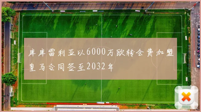 库库雷利亚以6000万欧转会费加盟皇马合同签至2032年