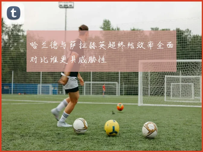 哈兰德与萨拉赫英超终结效率全面对比谁更具威胁性